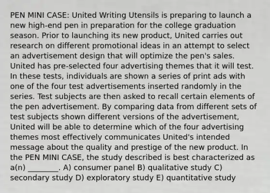 PEN MINI CASE: United Writing Utensils is preparing to launch a new high-end pen in preparation for the college graduation season. Prior to launching its new product, United carries out research on different promotional ideas in an attempt to select an advertisement design that will optimize the pen's sales. United has pre-selected four advertising themes that it will test. In these tests, individuals are shown a series of print ads with one of the four test advertisements inserted randomly in the series. Test subjects are then asked to recall certain elements of the pen advertisement. By comparing data from different sets of test subjects shown different versions of the advertisement, United will be able to determine which of the four advertising themes most effectively communicates United's intended message about the quality and prestige of the new product. In the PEN MINI CASE, the study described is best characterized as a(n) ________. A) consumer panel B) qualitative study C) secondary study D) exploratory study E) quantitative study