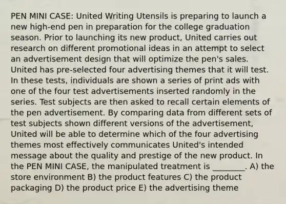 PEN MINI CASE: United Writing Utensils is preparing to launch a new high-end pen in preparation for the college graduation season. Prior to launching its new product, United carries out research on different promotional ideas in an attempt to select an advertisement design that will optimize the pen's sales. United has pre-selected four advertising themes that it will test. In these tests, individuals are shown a series of print ads with one of the four test advertisements inserted randomly in the series. Test subjects are then asked to recall certain elements of the pen advertisement. By comparing data from different sets of test subjects shown different versions of the advertisement, United will be able to determine which of the four advertising themes most effectively communicates United's intended message about the quality and prestige of the new product. In the PEN MINI CASE, the manipulated treatment is ________. A) the store environment B) the product features C) the product packaging D) the product price E) the advertising theme