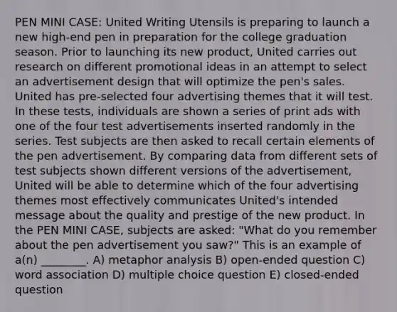 PEN MINI CASE: United Writing Utensils is preparing to launch a new high-end pen in preparation for the college graduation season. Prior to launching its new product, United carries out research on different promotional ideas in an attempt to select an advertisement design that will optimize the pen's sales. United has pre-selected four advertising themes that it will test. In these tests, individuals are shown a series of print ads with one of the four test advertisements inserted randomly in the series. Test subjects are then asked to recall certain elements of the pen advertisement. By comparing data from different sets of test subjects shown different versions of the advertisement, United will be able to determine which of the four advertising themes most effectively communicates United's intended message about the quality and prestige of the new product. In the PEN MINI CASE, subjects are asked: "What do you remember about the pen advertisement you saw?" This is an example of a(n) ________. A) metaphor analysis B) open-ended question C) word association D) multiple choice question E) closed-ended question