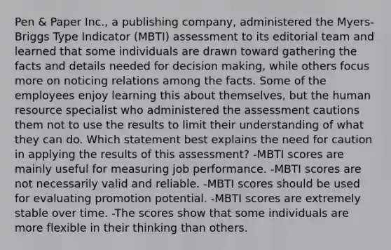 Pen & Paper Inc., a publishing company, administered the Myers-Briggs Type Indicator (MBTI) assessment to its editorial team and learned that some individuals are drawn toward gathering the facts and details needed for decision making, while others focus more on noticing relations among the facts. Some of the employees enjoy learning this about themselves, but the human resource specialist who administered the assessment cautions them not to use the results to limit their understanding of what they can do. Which statement best explains the need for caution in applying the results of this assessment? -MBTI scores are mainly useful for measuring job performance. -MBTI scores are not necessarily valid and reliable. -MBTI scores should be used for evaluating promotion potential. -MBTI scores are extremely stable over time. -The scores show that some individuals are more flexible in their thinking than others.