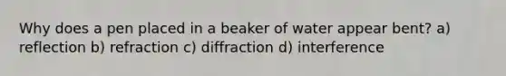 Why does a pen placed in a beaker of water appear bent? a) reflection b) refraction c) diffraction d) interference