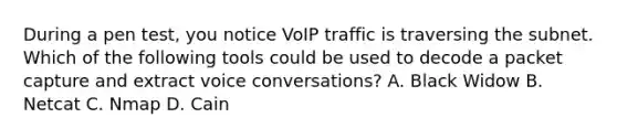 During a pen test, you notice VoIP traffic is traversing the subnet. Which of the following tools could be used to decode a packet capture and extract voice conversations? A. Black Widow B. Netcat C. Nmap D. Cain