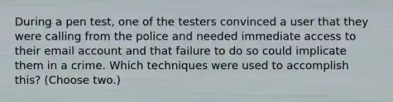 During a pen test, one of the testers convinced a user that they were calling from the police and needed immediate access to their email account and that failure to do so could implicate them in a crime. Which techniques were used to accomplish this? (Choose two.)