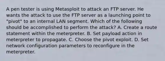 A pen tester is using Metasploit to attack an FTP server. He wants the attack to use the FTP server as a launching point to "pivot" to an internal LAN segment. Which of the following should be accomplished to perform the attack? A. Create a route statement within the meterpreter. B. Set payload action in meterpreter to propagate. C. Choose the pivot exploit. D. Set network configuration parameters to reconfigure in the meterpreter.