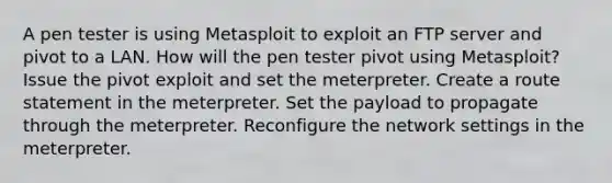 A pen tester is using Metasploit to exploit an FTP server and pivot to a LAN. How will the pen tester pivot using Metasploit? Issue the pivot exploit and set the meterpreter. Create a route statement in the meterpreter. Set the payload to propagate through the meterpreter. Reconfigure the network settings in the meterpreter.