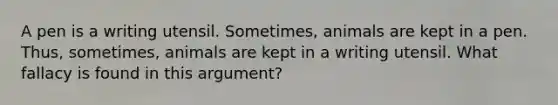 A pen is a writing utensil. Sometimes, animals are kept in a pen. Thus, sometimes, animals are kept in a writing utensil. What fallacy is found in this argument?