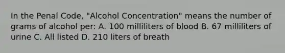 In the Penal Code, "Alcohol Concentration" means the number of grams of alcohol per: A. 100 milliliters of blood B. 67 milliliters of urine C. All listed D. 210 liters of breath