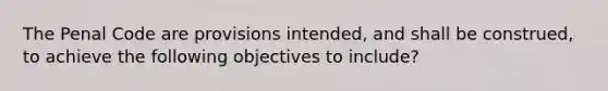 The Penal Code are provisions intended, and shall be construed, to achieve the following objectives to include?