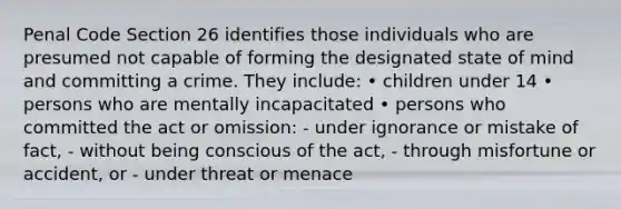 Penal Code Section 26 identifies those individuals who are presumed not capable of forming the designated state of mind and committing a crime. They include: • children under 14 • persons who are mentally incapacitated • persons who committed the act or omission: - under ignorance or mistake of fact, - without being conscious of the act, - through misfortune or accident, or - under threat or menace