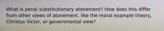 What is penal substitutionary atonement? How does this differ from other views of atonement, like the moral example theory, Christus Victor, or governmental view?