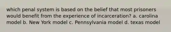 which penal system is based on the belief that most prisoners would benefit from the experience of incarceration? a. carolina model b. New York model c. Pennsylvania model d. texas model