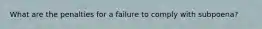 What are the penalties for a failure to comply with subpoena?