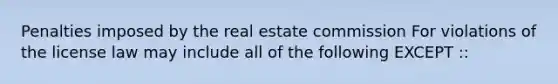 Penalties imposed by the real estate commission For violations of the license law may include all of the following EXCEPT ::