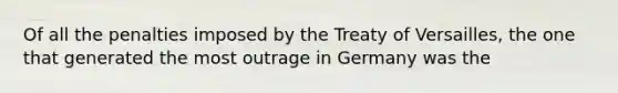 Of all the penalties imposed by the Treaty of Versailles, the one that generated the most outrage in Germany was the