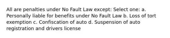 All are penalties under No Fault Law except: Select one: a. Personally liable for benefits under No Fault Law b. Loss of tort exemption c. Confiscation of auto d. Suspension of auto registration and drivers license