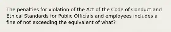 The penalties for violation of the Act of the Code of Conduct and Ethical Standards for Public Officials and employees includes a fine of not exceeding the equivalent of what?