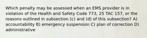 Which penalty may be assessed when an EMS provider is in violation of the Health and Safety Code 773, 25 TAC 157, or the reasons outlined in subsection (c) and (d) of this subsection? A) accountability B) emergency suspension C) plan of correction D) administrative