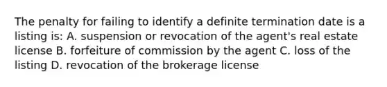 The penalty for failing to identify a definite termination date is a listing is: A. suspension or revocation of the agent's real estate license B. forfeiture of commission by the agent C. loss of the listing D. revocation of the brokerage license