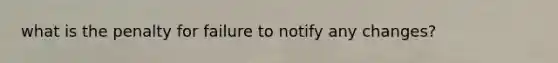 what is the penalty for failure to notify any changes?