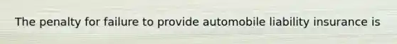 The penalty for failure to provide automobile liability insurance is