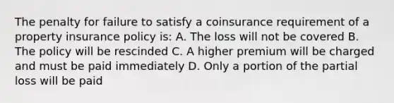 The penalty for failure to satisfy a coinsurance requirement of a property insurance policy is: A. The loss will not be covered B. The policy will be rescinded C. A higher premium will be charged and must be paid immediately D. Only a portion of the partial loss will be paid