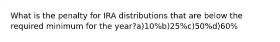 What is the penalty for IRA distributions that are below the required minimum for the year?a)10%b)25%c)50%d)60%