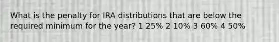 What is the penalty for IRA distributions that are below the required minimum for the year? 1 25% 2 10% 3 60% 4 50%