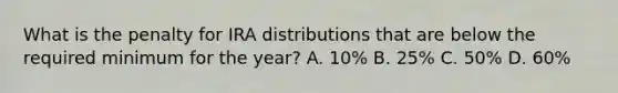 What is the penalty for IRA distributions that are below the required minimum for the year? A. 10% B. 25% C. 50% D. 60%