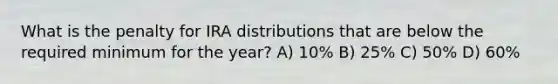 What is the penalty for IRA distributions that are below the required minimum for the year? A) 10% B) 25% C) 50% D) 60%