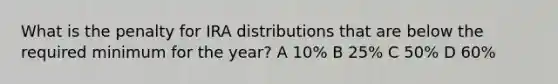 What is the penalty for IRA distributions that are below the required minimum for the year? A 10% B 25% C 50% D 60%