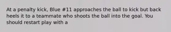 At a penalty kick, Blue #11 approaches the ball to kick but back heels it to a teammate who shoots the ball into the goal. You should restart play with a