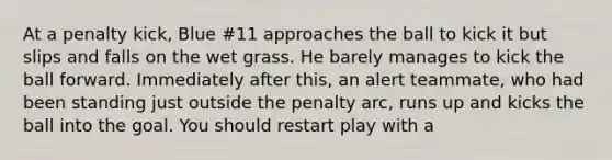 At a penalty kick, Blue #11 approaches the ball to kick it but slips and falls on the wet grass. He barely manages to kick the ball forward. Immediately after this, an alert teammate, who had been standing just outside the penalty arc, runs up and kicks the ball into the goal. You should restart play with a