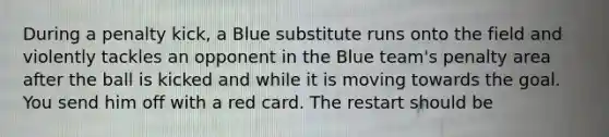 During a penalty kick, a Blue substitute runs onto the field and violently tackles an opponent in the Blue team's penalty area after the ball is kicked and while it is moving towards the goal. You send him off with a red card. The restart should be