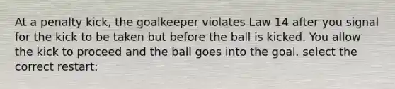 At a penalty kick, the goalkeeper violates Law 14 after you signal for the kick to be taken but before the ball is kicked. You allow the kick to proceed and the ball goes into the goal. select the correct restart: