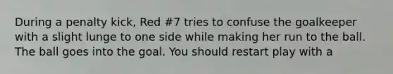 During a penalty kick, Red #7 tries to confuse the goalkeeper with a slight lunge to one side while making her run to the ball. The ball goes into the goal. You should restart play with a