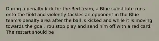 During a penalty kick for the Red team, a Blue substitute runs onto the field and violently tackles an opponent in the Blue team's penalty area after the ball is kicked and while it is moving towards the goal. You stop play and send him off with a red card. The restart should be