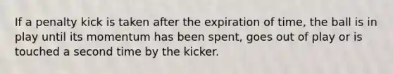 If a penalty kick is taken after the expiration of time, the ball is in play until its momentum has been spent, goes out of play or is touched a second time by the kicker.