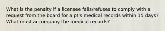 What is the penalty if a licensee fails/refuses to comply with a request from the board for a pt's medical records within 15 days? What must accompany the medical records?