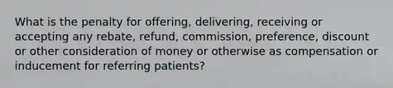 What is the penalty for offering, delivering, receiving or accepting any rebate, refund, commission, preference, discount or other consideration of money or otherwise as compensation or inducement for referring patients?