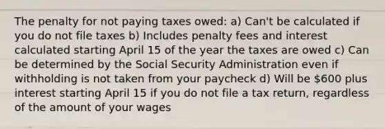 The penalty for not paying taxes owed: a) Can't be calculated if you do not file taxes b) Includes penalty fees and interest calculated starting April 15 of the year the taxes are owed c) Can be determined by the Social Security Administration even if withholding is not taken from your paycheck d) Will be 600 plus interest starting April 15 if you do not file a tax return, regardless of the amount of your wages