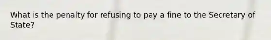 What is the penalty for refusing to pay a fine to the Secretary of State?