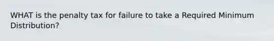 WHAT is the penalty tax for failure to take a Required Minimum Distribution?