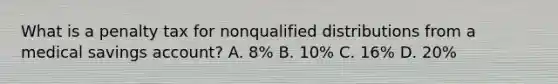 What is a penalty tax for nonqualified distributions from a medical savings account? A. 8% B. 10% C. 16% D. 20%