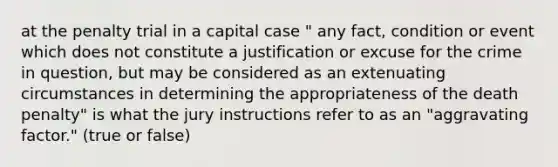 at the penalty trial in a capital case " any fact, condition or event which does not constitute a justification or excuse for the crime in question, but may be considered as an extenuating circumstances in determining the appropriateness of the death penalty" is what the jury instructions refer to as an "aggravating factor." (true or false)