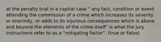 at the penalty trial in a capital case " any fact, condition or event attending the commission of a crime which increases its severity or enormity, or adds to its injurious consequences which is above and beyond the elements of the crime itself" is what the jury instructions refer to as a "mitigating factor". (true or False)