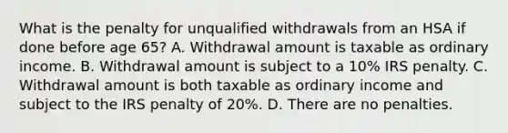 What is the penalty for unqualified withdrawals from an HSA if done before age 65? A. Withdrawal amount is taxable as ordinary income. B. Withdrawal amount is subject to a 10% IRS penalty. C. Withdrawal amount is both taxable as ordinary income and subject to the IRS penalty of 20%. D. There are no penalties.