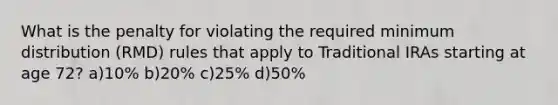 What is the penalty for violating the required minimum distribution (RMD) rules that apply to Traditional IRAs starting at age 72? a)10% b)20% c)25% d)50%