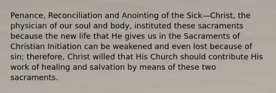 Penance, Reconciliation and Anointing of the Sick—Christ, the physician of our soul and body, instituted these sacraments because the new life that He gives us in the Sacraments of Christian Initiation can be weakened and even lost because of sin; therefore, Christ willed that His Church should contribute His work of healing and salvation by means of these two sacraments.