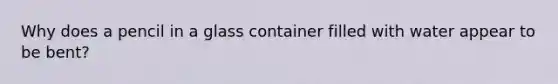 Why does a pencil in a glass container filled with water appear to be bent?